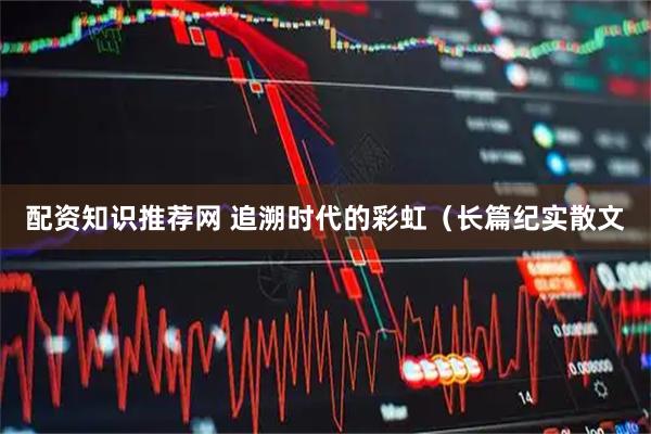 配资知识推荐网 追溯时代的彩虹（长篇纪实散文