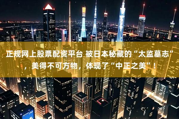 正规网上股票配资平台 被日本秘藏的“太监墓志”，美得不可方物，体现了“中正之美”！