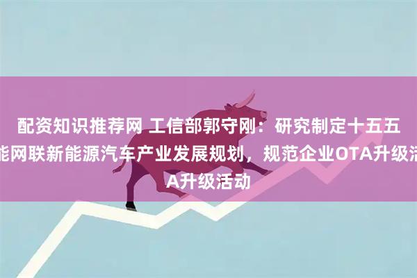 配资知识推荐网 工信部郭守刚：研究制定十五五智能网联新能源汽车产业发展规划，规范企业OTA升级活动
