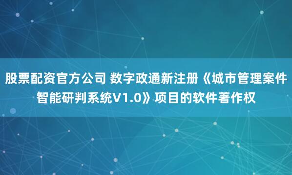 股票配资官方公司 数字政通新注册《城市管理案件智能研判系统V1.0》项目的软件著作权
