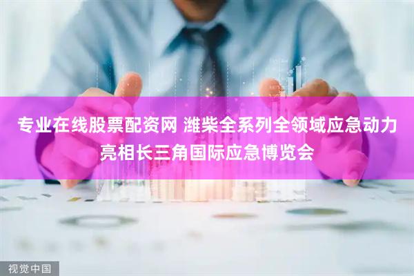 专业在线股票配资网 潍柴全系列全领域应急动力亮相长三角国际应急博览会