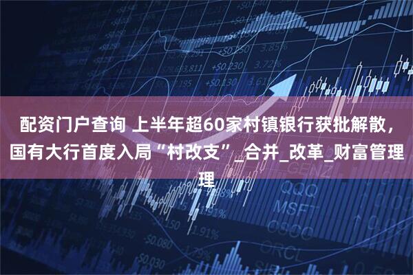 配资门户查询 上半年超60家村镇银行获批解散，国有大行首度入局“村改支”_合并_改革_财富管理