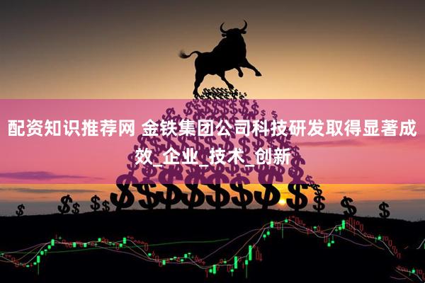 配资知识推荐网 金铁集团公司科技研发取得显著成效_企业_技术_创新