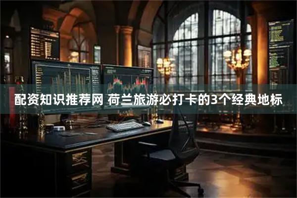 配资知识推荐网 荷兰旅游必打卡的3个经典地标