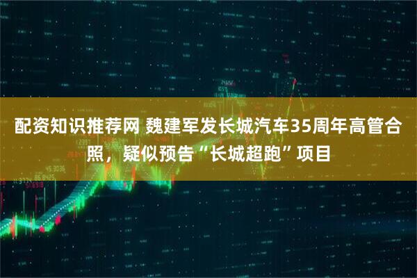 配资知识推荐网 魏建军发长城汽车35周年高管合照，疑似预告“长城超跑”项目
