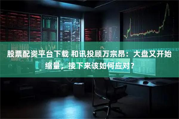股票配资平台下载 和讯投顾万宗昂：大盘又开始缩量，接下来该如何应对？