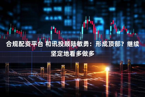 合规配资平台 和讯投顾陆敏勇：形成顶部？继续坚定地看多做多