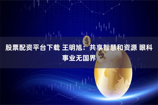 股票配资平台下载 王明旭：共享智慧和资源 眼科事业无国界