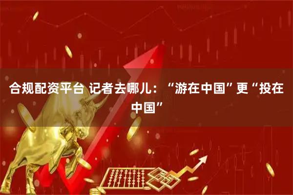合规配资平台 记者去哪儿：“游在中国”更“投在中国”