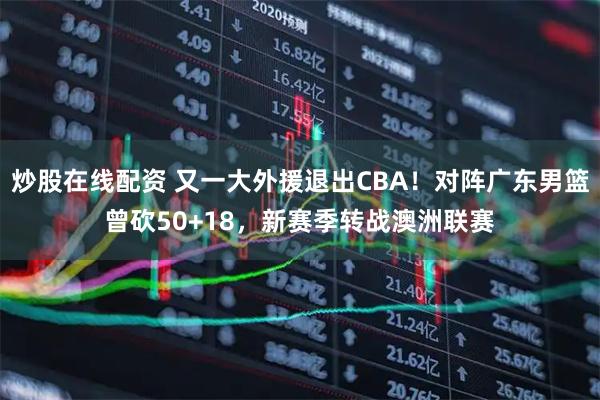 炒股在线配资 又一大外援退出CBA！对阵广东男篮曾砍50+18，新赛季转战澳洲联赛