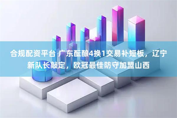 合规配资平台 广东酝酿4换1交易补短板，辽宁新队长敲定，欧冠最佳防守加盟山西
