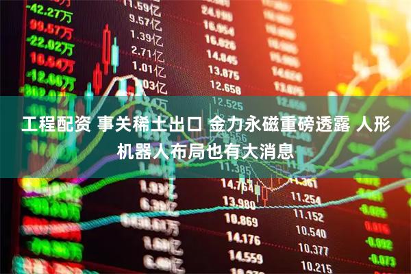 工程配资 事关稀土出口 金力永磁重磅透露 人形机器人布局也有大消息