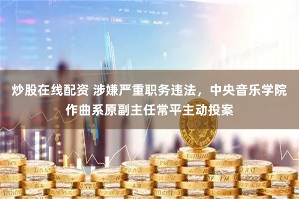 炒股在线配资 涉嫌严重职务违法，中央音乐学院作曲系原副主任常平主动投案