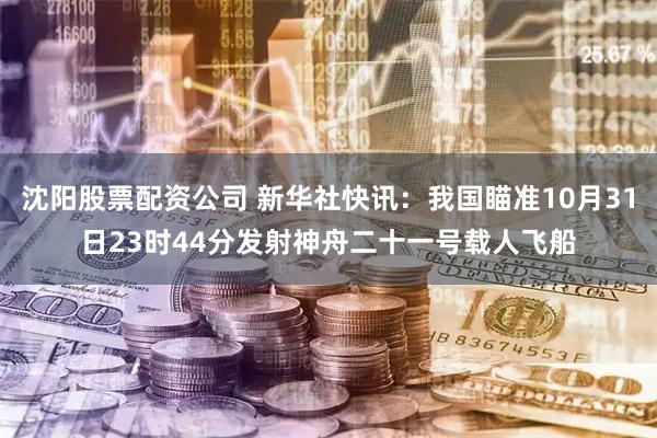 沈阳股票配资公司 新华社快讯：我国瞄准10月31日23时44分发射神舟二十一号载人飞船