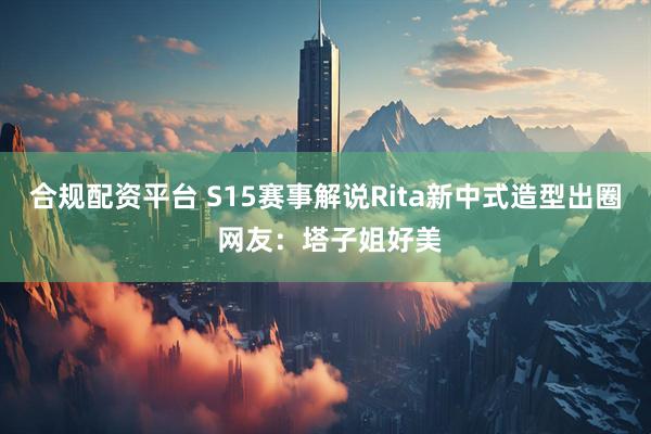 合规配资平台 S15赛事解说Rita新中式造型出圈 网友：塔子姐好美