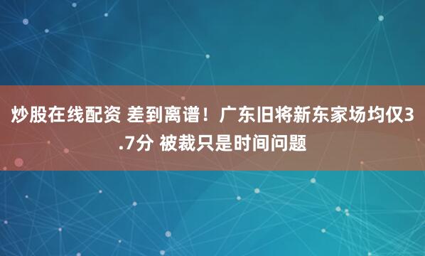 炒股在线配资 差到离谱！广东旧将新东家场均仅3.7分 被裁只是时间问题