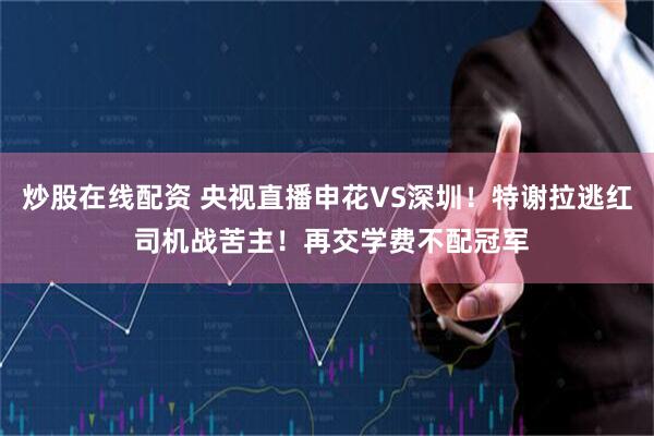 炒股在线配资 央视直播申花VS深圳！特谢拉逃红 司机战苦主！再交学费不配冠军