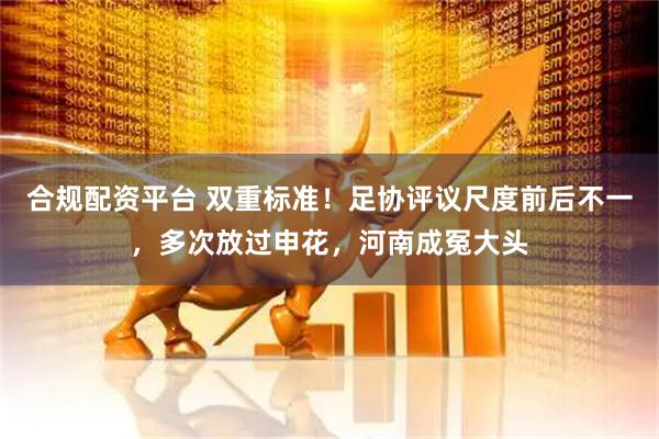 合规配资平台 双重标准！足协评议尺度前后不一，多次放过申花，河南成冤大头