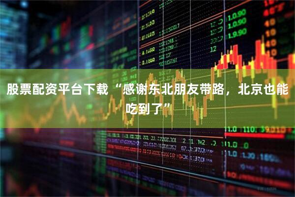 股票配资平台下载 “感谢东北朋友带路，北京也能吃到了”