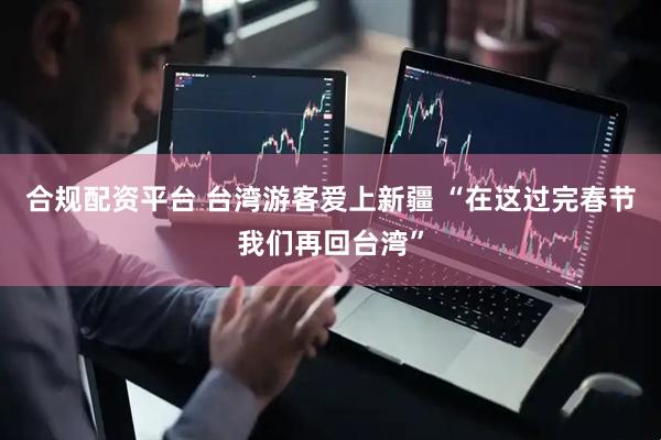 合规配资平台 台湾游客爱上新疆 “在这过完春节我们再回台湾”