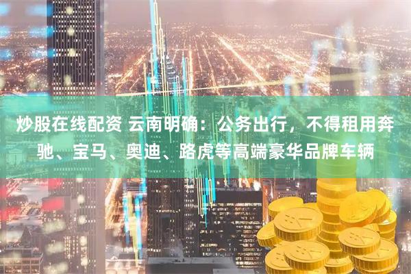 炒股在线配资 云南明确：公务出行，不得租用奔驰、宝马、奥迪、路虎等高端豪华品牌车辆