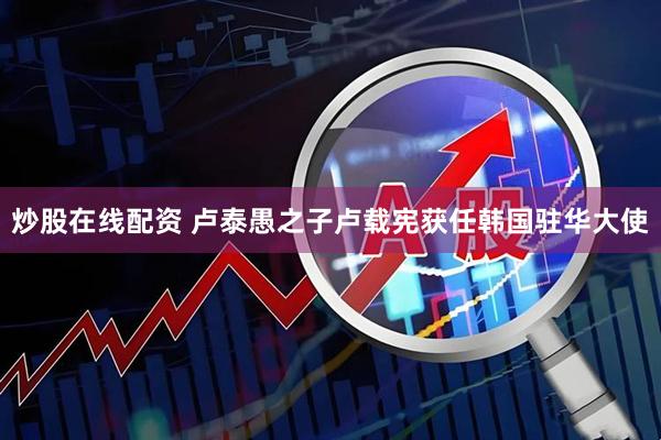 炒股在线配资 卢泰愚之子卢载宪获任韩国驻华大使