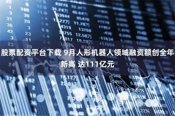 股票配资平台下载 9月人形机器人领域融资额创全年新高 达111亿元