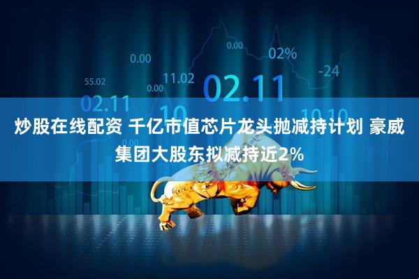 炒股在线配资 千亿市值芯片龙头抛减持计划 豪威集团大股东拟减持近2%