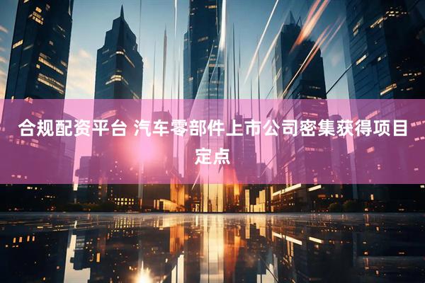 合规配资平台 汽车零部件上市公司密集获得项目定点