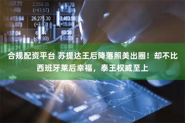 合规配资平台 苏提达王后降落照美出圈！却不比西班牙莱后幸福，泰王权威至上
