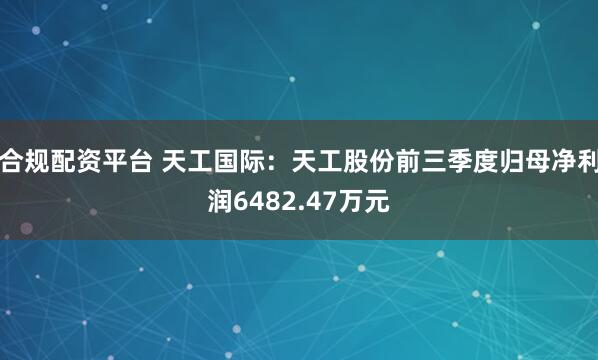合规配资平台 天工国际：天工股份前三季度归母净利润6482.47万元