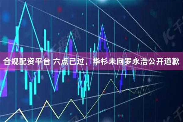合规配资平台 六点已过，华杉未向罗永浩公开道歉