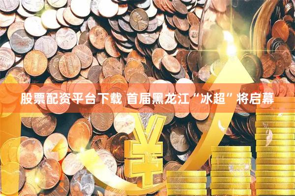 股票配资平台下载 首届黑龙江“冰超”将启幕