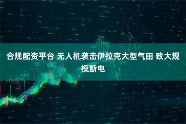 合规配资平台 无人机袭击伊拉克大型气田 致大规模断电