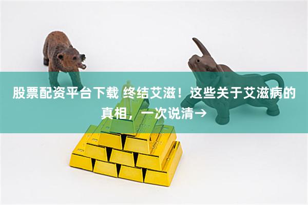 股票配资平台下载 终结艾滋！这些关于艾滋病的真相，一次说清→