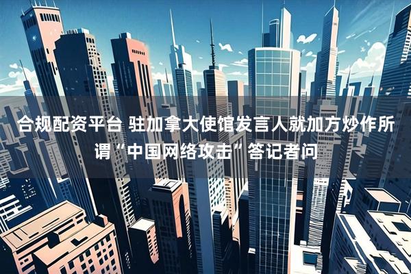 合规配资平台 驻加拿大使馆发言人就加方炒作所谓“中国网络攻击”答记者问