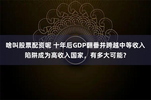 啥叫股票配资呢 十年后GDP翻番并跨越中等收入陷阱成为高收入国家，有多大可能？