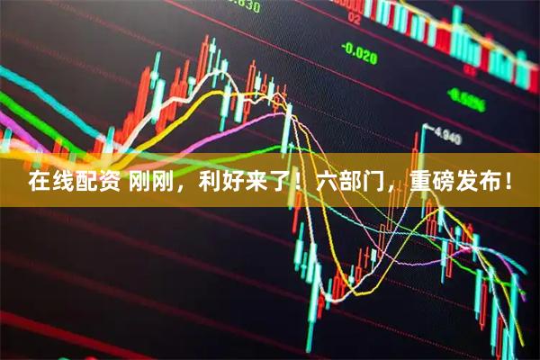 在线配资 刚刚，利好来了！六部门，重磅发布！