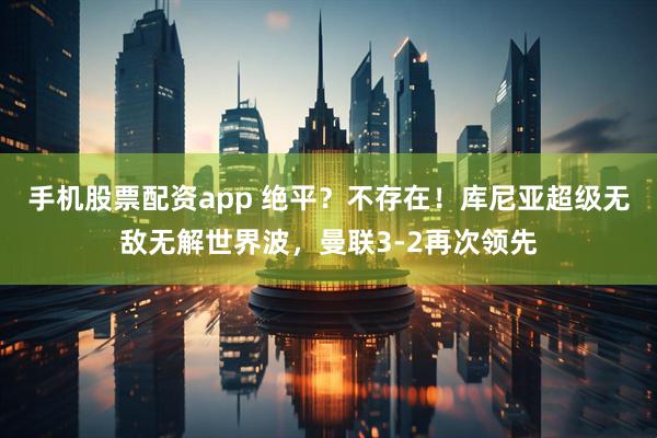 手机股票配资app 绝平？不存在！库尼亚超级无敌无解世界波，曼联3-2再次领先