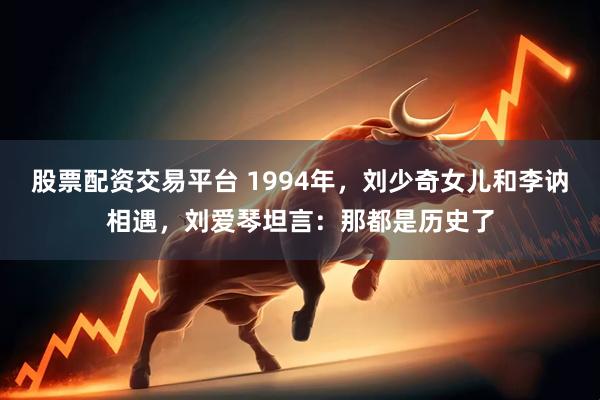 股票配资交易平台 1994年，刘少奇女儿和李讷相遇，刘爱琴坦言：那都是历史了