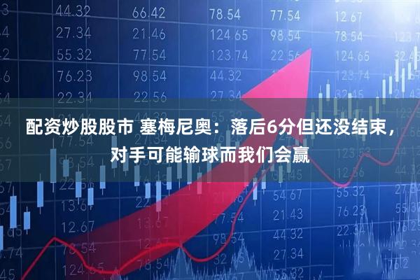 配资炒股股市 塞梅尼奥：落后6分但还没结束，对手可能输球而我们会赢