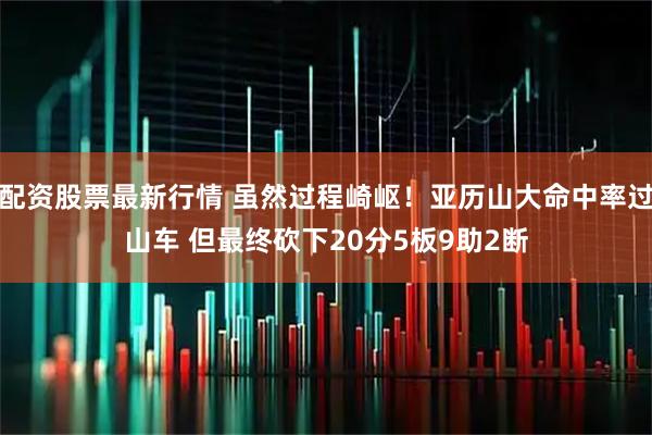 配资股票最新行情 虽然过程崎岖！亚历山大命中率过山车 但最终砍下20分5板9助2断