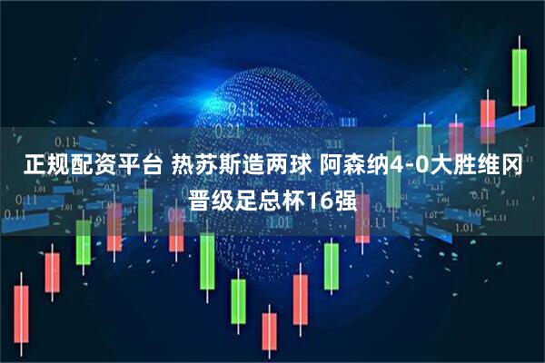 正规配资平台 热苏斯造两球 阿森纳4-0大胜维冈晋级足总杯16强