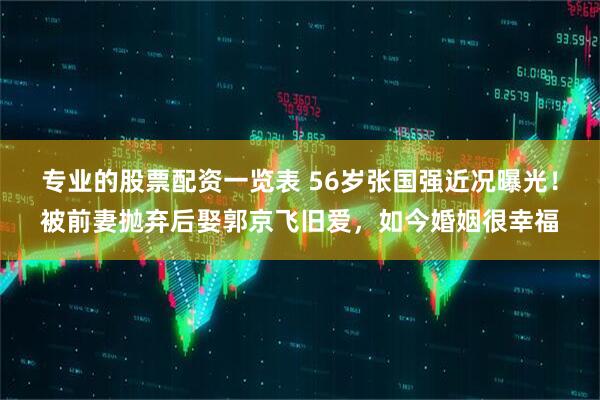 专业的股票配资一览表 56岁张国强近况曝光！被前妻抛弃后娶郭京飞旧爱，如今婚姻很幸福