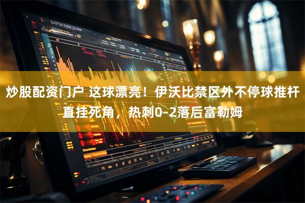 炒股配资门户 这球漂亮！伊沃比禁区外不停球推杆直挂死角，热刺0-2落后富勒姆