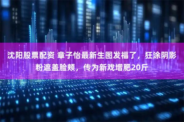 沈阳股票配资 章子怡最新生图发福了，狂涂阴影粉遮盖脸颊，传为新戏增肥20斤