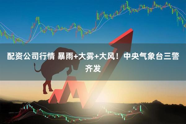 配资公司行情 暴雨+大雾+大风！中央气象台三警齐发