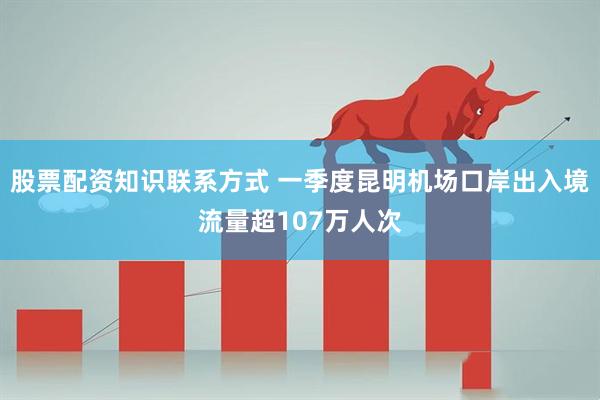 股票配资知识联系方式 一季度昆明机场口岸出入境流量超107万人次