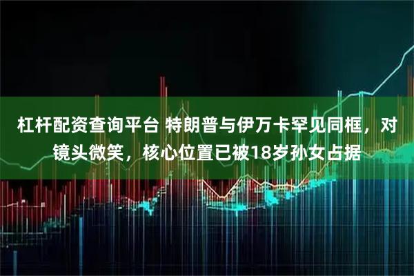 杠杆配资查询平台 特朗普与伊万卡罕见同框，对镜头微笑，核心位置已被18岁孙女占据
