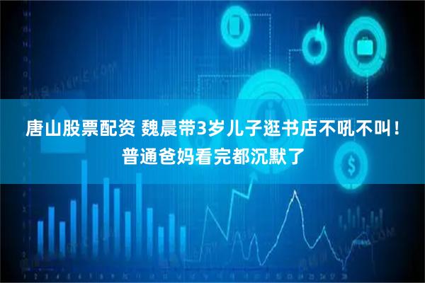 唐山股票配资 魏晨带3岁儿子逛书店不吼不叫！普通爸妈看完都沉默了